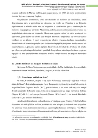 Histórico do artigo:
Submetido em: 07/06/2017 – Aceito em: 19/09/2017
86
RELACult – Revista Latino-Americana de Estudos em Cultura e Sociedade
Revista Latinoamericana de Estudios en Cultura y Sociedad | Latin American Journal of Studies in Culture and Society
V. 03, nº 02, mai-ago., 2017, p. 77-100 | relacult.claec.org
e-ISSN 2016/Atual: 2525-7870 | e-ISSN 2015/2016: 2447-018X
na costa sudoeste do Mar da Galileia, por judeus russos, em 1909, em meio ao movimento
sionista. Recebeu o nome de Degânia.
Os primeiros kibutznikim, como são chamados os membros da comunidade, foram
determinantes para a geopolítica do sionismo na região da Palestina e os kibutzim
representaram a primeira casa para os imigrantes e contribuíram para a demarcação das
fronteiras e ocupação do território. Atualmente, os kibutznikim continuam desenvolvendo sua
hospitalidade, desta vez, na economia. Aliam seus espaços verdes, em meio a natureza e a
agricultura, para receber os turistas que desejam desfrutar a experiência de conviver com o
cotidiano em um kibutz. O papel econômico do kibutz é relevante, também, na produção e
abastecimento de produtos agrícolas para o consumo da população e para o abastecimento nas
redes hoteleiras. A principal técnica agrícola desenvolvida no kibutz é a produção em estufas
que oferece ao país alta produtividade e qualidade dos produtos, além da produção em pequenos
espaços e o alto aproveitamento do recurso hídrico, sempre escasso nas regiões do Oriente
Médio.
2.3 Cidades históricas nas margens do Mar da Galileia
No tempo do Novo Testamento, nas proximidades do Mar da Galileia, ficavam cidades
importantes como Carnafaum, Tiberíades, Magdala, Corazim e Betsaida.
2.3.1 Carnafaum, a cidade de Jesus6
O nome, Carnafaum, origina-se de Kefar Nahum (do aramaico) e significa “vila ou
aldeia de Naum”. Está citada apenas no Novo Testamento, por isso, torna-se difícil associá-la
ao profeta Naum. Segundo Kaefer (2012), provavelmente, o seu nome está associado ao tipo
de solo originado do basalto negro. Situa-se na margem norte do Lago ou Mar da Galileia
(Mateus 4:13-18; 9,1) ou Lago de Genesaré (Mateus 14:34; Lucas5:1) ou Mar de Tiberíades
(João 6:1-21), no noroeste da Palestina.
Atualmente Carnafaum é conhecida como a ‘cidade de Jesus’ (Mateus (9:1). Ele habitou
ali durante sua vida pública, realizou a maioria de seus milagres e muitas de suas pregações.
No tempo de Jesus, Carnafaum era uma das aglomerações humanas ao longo da ‘Via Maris’
(Caminho do Mar), rota comercial intensamente utilizada pelos mercadores, ligava o Egito em
6
Os referenciais históricos foram baseados em ACHEN, Dom. A Terra Santa de Jesus. Jerusalém: Doko Media
Ltd. 2010, e situados no contexto bíblico do Novo Testamento.
 