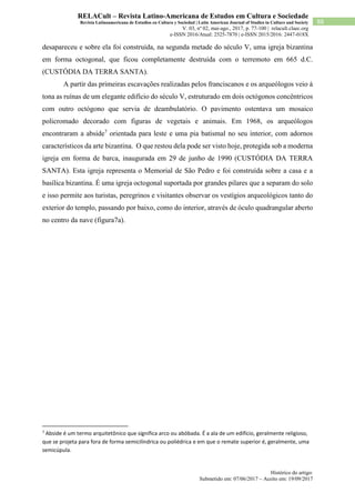 Histórico do artigo:
Submetido em: 07/06/2017 – Aceito em: 19/09/2017
88
RELACult – Revista Latino-Americana de Estudos em Cultura e Sociedade
Revista Latinoamericana de Estudios en Cultura y Sociedad | Latin American Journal of Studies in Culture and Society
V. 03, nº 02, mai-ago., 2017, p. 77-100 | relacult.claec.org
e-ISSN 2016/Atual: 2525-7870 | e-ISSN 2015/2016: 2447-018X
desapareceu e sobre ela foi construída, na segunda metade do século V, uma igreja bizantina
em forma octogonal, que ficou completamente destruída com o terremoto em 665 d.C.
(CUSTÓDIA DA TERRA SANTA).
A partir das primeiras escavações realizadas pelos franciscanos e os arqueólogos veio à
tona as ruínas de um elegante edifício do século V, estruturado em dois octógonos concêntricos
com outro octógono que servia de deambulatório. O pavimento ostentava um mosaico
policromado decorado com figuras de vegetais e animais. Em 1968, os arqueólogos
encontraram a abside7
orientada para leste e uma pia batismal no seu interior, com adornos
característicos da arte bizantina. O que restou dela pode ser visto hoje, protegida sob a moderna
igreja em forma de barca, inaugurada em 29 de junho de 1990 (CUSTÓDIA DA TERRA
SANTA). Esta igreja representa o Memorial de São Pedro e foi construída sobre a casa e a
basílica bizantina. É uma igreja octogonal suportada por grandes pilares que a separam do solo
e isso permite aos turistas, peregrinos e visitantes observar os vestígios arqueológicos tanto do
exterior do templo, passando por baixo, como do interior, através de óculo quadrangular aberto
no centro da nave (figura7a).
7
Abside é um termo arquitetônico que significa arco ou abóbada. É a ala de um edifício, geralmente religioso,
que se projeta para fora de forma semicilíndrica ou poliédrica e em que o remate superior é, geralmente, uma
semicúpula.
 
