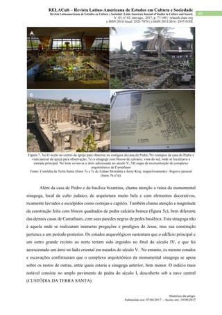 Histórico do artigo:
Submetido em: 07/06/2017 – Aceito em: 19/09/2017
89
RELACult – Revista Latino-Americana de Estudos em Cultura e Sociedade
Revista Latinoamericana de Estudios en Cultura y Sociedad | Latin American Journal of Studies in Culture and Society
V. 03, nº 02, mai-ago., 2017, p. 77-100 | relacult.claec.org
e-ISSN 2016/Atual: 2525-7870 | e-ISSN 2015/2016: 2447-018X
Figura 7. 5a) O óculo no centro da igreja para observar os vestígios da casa de Pedro;7b) vestígios da casa de Pedro e
vista parcial da igreja para observação; 7c) a sinagoga com blocos de calcário, vista do sul, onde se localizava a
entrada principal. No leste avista-se o átrio adicionado no século V; 7d) mapa de reconstituição do complexo
arquitetônico de Carnafaum
Fonte: Custódia da Terra Santa (fotos 7a e 7c de Lidian Strzedula e Jerzy Kraj, respectivamente). Arquivo pessoal
(fotos 7b e7d).
Além da casa de Pedro e da basílica bizantina, chama atenção a ruína da monumental
sinagoga, local de culto judaico, de arquitetura muito bela e com elementos decorativos,
ricamente lavrados e esculpidos como cornijas e capitéis. Também chama atenção a magnitude
da construção feita com blocos quadrados de pedra calcária branca (figura 5c), bem diferente
das demais casas de Carnafaum, com suas paredes negras de pedra basáltica. Esta sinagoga não
é aquela onde se realizaram inúmeras pregações e prodígios de Jesus, mas sua construção
pertence a um período posterior. Os estudos arqueológicos sustentam que o edifício principal e
um outro grande recinto ao norte teriam sido erguidos no final do século IV, e que foi
acrescentado um átrio no lado oriental em meados do século V. No entanto, os mesmo estudos
e escavações confirmaram que o complexo arquitetônico da monumental sinagoga se apoia
sobre os restos de outras, entre quais estaria a sinagoga anterior, bem menor. O indício mais
notável consiste no amplo pavimento de pedra do século I, descoberto sob a nave central
(CUSTÓDIA DA TERRA SANTA).
 