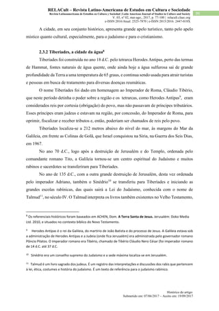 Histórico do artigo:
Submetido em: 07/06/2017 – Aceito em: 19/09/2017
90
RELACult – Revista Latino-Americana de Estudos em Cultura e Sociedade
Revista Latinoamericana de Estudios en Cultura y Sociedad | Latin American Journal of Studies in Culture and Society
V. 03, nº 02, mai-ago., 2017, p. 77-100 | relacult.claec.org
e-ISSN 2016/Atual: 2525-7870 | e-ISSN 2015/2016: 2447-018X
A cidade, em seu conjunto histórico, apresenta grande apelo turístico, tanto pelo apelo
místico quanto cultural, especialmente, para o judaísmo e para o cristianismo.
2.3.2 Tiberíades, a cidade da água8
Tiberíades foi construída no ano 18 d.C. pelo tetrarca Herodes Antipas, perto das termas
de Hammat, fontes naturais de água quente, onde ainda hoje a água sulfurosa sai de grande
profundidade da Terra a uma temperatura de 65 graus, e continua sendo usada para atrair turistas
e pessoas em busca de tratamento para diversas doenças reumáticas.
O nome Tiberíades foi dado em homenagem ao Imperador de Roma, Cláudio Tibério,
que neste período detinha o poder sobre a região e os tetrarcas, como Herodes Antípas9
, eram
considerados reis por cortesia (obrigação) do povo, mas não passavam de príncipes tributários.
Esses príncipes eram judeus e estavam na região, por concessão, do Imperador de Roma, para
oprimir, fiscalizar e receber tributos e, então, poderiam ser chamados de reis pelo povo.
Tiberíades localiza-se a 212 metros abaixo do nível do mar, às margens do Mar da
Galileia, em frente as Colinas de Golã, que Israel conquistou na Síria, na Guerra dos Seis Dias,
em 1967.
No ano 70 d.C., logo após a destruição de Jerusalém e do Templo, ordenada pelo
comandante romano Tito, a Galileia tornou-se um centro espiritual do Judaísmo e muitos
rabinos e sacerdotes se transferiram para Tiberíades.
No ano de 135 d.C., com a outra grande destruição de Jerusalém, desta vez ordenada
pelo imperador Adriano, também o Sinédrio10
se transferiu para Tiberíades e iniciando as
grandes escolas rabínicas, das quais sairá a Lei do Judaísmo, conhecida com o nome de
Talmud11
, no século IV. O Talmud interpreta os livros também existentes no Velho Testamento,
8
Os referenciais históricos foram baseados em ACHEN, Dom. A Terra Santa de Jesus. Jerusalém: Doko Media
Ltd. 2010, e situados no contexto bíblico do Novo Testamento.
9
Herodes Antípas é o rei da Galileia, do martírio de João Batista e do processo de Jesus. A Galileia estava sob
a administração de Herodes Antípas e a Judeia (onde fica Jerusalém) era administrada pelo governador romano
Pôncio Pilatos. O imperador romano era Tibério, chamado de Tibério Cláudio Nero César (foi imperador romano
de 14 d.C. até 37 d.C.
10
Sinédrio era um conselho supremo do Judaísmo e a sede máxima localiza-se em Jerusalém.
11
Talmud é um livro sagrado dos judeus. É um registro das interpretações e discussões dos rabis que pertencem
à lei, ética, costumes e história do judaísmo. É um texto de referência para o judaísmo rabínico.
 