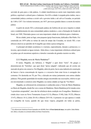 Histórico do artigo:
Submetido em: 07/06/2017 – Aceito em: 19/09/2017
91
RELACult – Revista Latino-Americana de Estudos em Cultura e Sociedade
Revista Latinoamericana de Estudios en Cultura y Sociedad | Latin American Journal of Studies in Culture and Society
V. 03, nº 02, mai-ago., 2017, p. 77-100 | relacult.claec.org
e-ISSN 2016/Atual: 2525-7870 | e-ISSN 2015/2016: 2447-018X
servindo de guia para a vida judaica. A cidade transformou-se assim num importante centro
político, espiritual e cultural para o Judaísmo. Em 636 a cidade é ocupada pelos árabes, mas a
comunidade judaica continua a existir sob o governo árabe e até sob as Cruzadas, no período
de 1100 a 1247. Um violento terremoto, em 1837, provocou grandes danos e a morte de muitos
judeus.
A partir do século XX a colonização judaica da Galileia dá um novo impulso à cidade
com o estabelecimento de uma comunidade judaica moderna e, com a formação do Estado de
Israel, em 1949, Tiberíades passa a ser uma importante cidade de referência para o Judaísmo.
Há na cidade, junto ao lago, uma pequena igreja franciscana, dedicada a São Pedro. Foi
construída em 1879 sobre as ruínas de outra do tempo das Cruzadas, no século XII, e tem
afrescos alusivos ao episódio do Evangelho que relata a pesca milagrosa.
A principal atividade econômica é o turismo, especialmente, durante a primavera e o
inverno, aproveitando as águas termais. Além disso, é uma importante referência cultural para
os judeus que ali encontram sepulcros e túmulos venerados de grandes mestres ou rabis.
2.3.3 Magdala, terra de Maria Madalena12
O nome, Magdala, em hebraico, é ‘Migdal’ e quer dizer “torre”. Os gregos a
denominavam de ‘Tarichea’, que quer dizer “peixe salgado”, indicando que ali existia um
mercado de peixe em conserva. Em Magdala, além do porto, havia uma indústria de construção
de barcos e havia concentração de riqueza e o excessivo bem estar levou à corrupção dos
costumes. Foi destruída em 70, por Tito, e deixada em ruínas juntamente com outras cidades
judaicas. Pela grande quantidade de moedas antigas encontradas nas escavações, inferiu-se que
era movimentado o comércio entre Magdala e as outras cidades ao logo da ‘Via Maris’.
Magdala, no referencial do cristianismo é conhecida como a Terra de Maria Madalena
ou Maria de Magdala, donde lhe veio o nome de Madalena. Maria Madalena já foi tratada como
“a prostituta arrependida”, mas não há referência desta condição nos Evangelhos. Madalena é
citada cinco vezes no Novo Testamento (Lucas 8:2-3), (Marcos 15:40), João 19:25), (Marcos
15:47), (Marcos 16:1), (João 20:18) e (Mateus 28:9-10). A primeira vez que aparece é citada
no evangelho de Lucas, quando diz que Jesus viajava, pregando em todas as partes,
12
Os referenciais históricos foram baseados em ACHEN, Dom. A Terra Santa de Jesus. Jerusalém: Doko Media
Ltd. 2010, e situados no contexto bíblico do Novo Testamento.
 