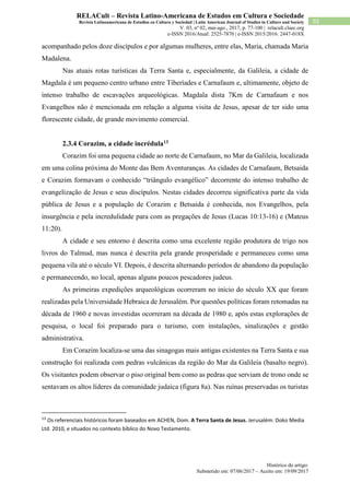 Histórico do artigo:
Submetido em: 07/06/2017 – Aceito em: 19/09/2017
92
RELACult – Revista Latino-Americana de Estudos em Cultura e Sociedade
Revista Latinoamericana de Estudios en Cultura y Sociedad | Latin American Journal of Studies in Culture and Society
V. 03, nº 02, mai-ago., 2017, p. 77-100 | relacult.claec.org
e-ISSN 2016/Atual: 2525-7870 | e-ISSN 2015/2016: 2447-018X
acompanhado pelos doze discípulos e por algumas mulheres, entre elas, Maria, chamada Maria
Madalena.
Nas atuais rotas turísticas da Terra Santa e, especialmente, da Galileia, a cidade de
Magdala é um pequeno centro urbano entre Tiberíades e Carnafaum e, ultimamente, objeto de
intenso trabalho de escavações arqueológicas. Magdala dista 7Km de Carnafaum e nos
Evangelhos não é mencionada em relação a alguma visita de Jesus, apesar de ter sido uma
florescente cidade, de grande movimento comercial.
2.3.4 Corazim, a cidade incrédula13
Corazim foi uma pequena cidade ao norte de Carnafaum, no Mar da Galileia, localizada
em uma colina próxima do Monte das Bem Aventuranças. As cidades de Carnafaum, Betsaida
e Corazim formavam o conhecido “triângulo evangélico” decorrente do intenso trabalho de
evangelização de Jesus e seus discípulos. Nestas cidades decorreu significativa parte da vida
pública de Jesus e a população de Corazim e Betsaida é conhecida, nos Evangelhos, pela
insurgência e pela incredulidade para com as pregações de Jesus (Lucas 10:13-16) e (Mateus
11:20).
A cidade e seu entorno é descrita como uma excelente região produtora de trigo nos
livros do Talmud, mas nunca é descrita pela grande prosperidade e permaneceu como uma
pequena vila até o século VI. Depois, é descrita alternando períodos de abandono da população
e permanecendo, no local, apenas alguns poucos pescadores judeus.
As primeiras expedições arqueológicas ocorreram no início do século XX que foram
realizadas pela Universidade Hebraica de Jerusalém. Por questões políticas foram retomadas na
década de 1960 e novas investidas ocorreram na década de 1980 e, após estas explorações de
pesquisa, o local foi preparado para o turismo, com instalações, sinalizações e gestão
administrativa.
Em Corazim localiza-se uma das sinagogas mais antigas existentes na Terra Santa e sua
construção foi realizada com pedras vulcânicas da região do Mar da Galileia (basalto negro).
Os visitantes podem observar o piso original bem como as pedras que serviam de trono onde se
sentavam os altos líderes da comunidade judaica (figura 8a). Nas ruínas preservadas os turistas
13
Os referenciais históricos foram baseados em ACHEN, Dom. A Terra Santa de Jesus. Jerusalém: Doko Media
Ltd. 2010, e situados no contexto bíblico do Novo Testamento.
 