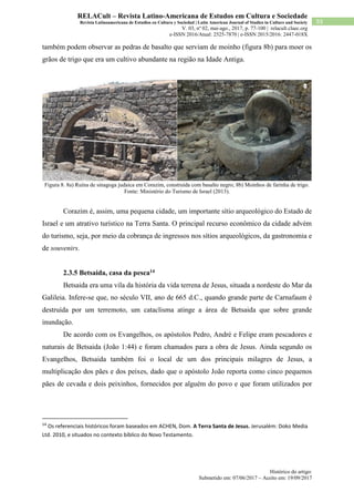 Histórico do artigo:
Submetido em: 07/06/2017 – Aceito em: 19/09/2017
93
RELACult – Revista Latino-Americana de Estudos em Cultura e Sociedade
Revista Latinoamericana de Estudios en Cultura y Sociedad | Latin American Journal of Studies in Culture and Society
V. 03, nº 02, mai-ago., 2017, p. 77-100 | relacult.claec.org
e-ISSN 2016/Atual: 2525-7870 | e-ISSN 2015/2016: 2447-018X
também podem observar as pedras de basalto que serviam de moinho (figura 8b) para moer os
grãos de trigo que era um cultivo abundante na região na Idade Antiga.
Figura 8. 8a) Ruína de sinagoga judaica em Corazim, construída com basalto negro; 8b) Moinhos de farinha de trigo.
Fonte: Ministério do Turismo de Israel (2013).
Corazim é, assim, uma pequena cidade, um importante sítio arqueológico do Estado de
Israel e um atrativo turístico na Terra Santa. O principal recurso econômico da cidade advém
do turismo, seja, por meio da cobrança de ingressos nos sítios arqueológicos, da gastronomia e
de souvenirs.
2.3.5 Betsaida, casa da pesca14
Betsaida era uma vila da história da vida terrena de Jesus, situada a nordeste do Mar da
Galileia. Infere-se que, no século VII, ano de 665 d.C., quando grande parte de Carnafaum é
destruída por um terremoto, um cataclisma atinge a área de Betsaida que sobre grande
inundação.
De acordo com os Evangelhos, os apóstolos Pedro, André e Felipe eram pescadores e
naturais de Betsaida (João 1:44) e foram chamados para a obra de Jesus. Ainda segundo os
Evangelhos, Betsaida também foi o local de um dos principais milagres de Jesus, a
multiplicação dos pães e dos peixes, dado que o apóstolo João reporta como cinco pequenos
pães de cevada e dois peixinhos, fornecidos por alguém do povo e que foram utilizados por
14
Os referenciais históricos foram baseados em ACHEN, Dom. A Terra Santa de Jesus. Jerusalém: Doko Media
Ltd. 2010, e situados no contexto bíblico do Novo Testamento.
 