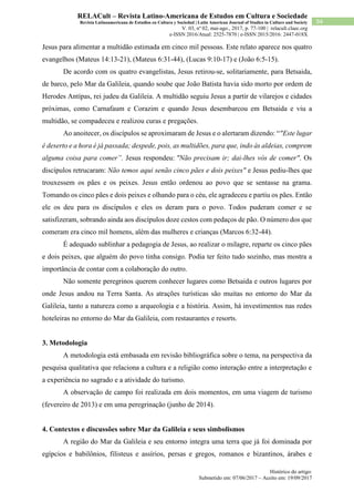 Histórico do artigo:
Submetido em: 07/06/2017 – Aceito em: 19/09/2017
94
RELACult – Revista Latino-Americana de Estudos em Cultura e Sociedade
Revista Latinoamericana de Estudios en Cultura y Sociedad | Latin American Journal of Studies in Culture and Society
V. 03, nº 02, mai-ago., 2017, p. 77-100 | relacult.claec.org
e-ISSN 2016/Atual: 2525-7870 | e-ISSN 2015/2016: 2447-018X
Jesus para alimentar a multidão estimada em cinco mil pessoas. Este relato aparece nos quatro
evangelhos (Mateus 14:13-21), (Mateus 6:31-44), (Lucas 9:10-17) e (João 6:5-15).
De acordo com os quatro evangelistas, Jesus retirou-se, solitariamente, para Betsaida,
de barco, pelo Mar da Galileia, quando soube que João Batista havia sido morto por ordem de
Herodes Antípas, rei judeu da Galileia. A multidão seguiu Jesus a partir de vilarejos e cidades
próximas, como Carnafaum e Corazim e quando Jesus desembarcou em Betsaida e viu a
multidão, se compadeceu e realizou curas e pregações.
Ao anoitecer, os discípulos se aproximaram de Jesus e o alertaram dizendo: “"Este lugar
é deserto e a hora é já passada; despede, pois, as multidões, para que, indo às aldeias, comprem
alguma coisa para comer”. Jesus respondeu: "Não precisam ir; dai-lhes vós de comer". Os
discípulos retrucaram: Não temos aqui senão cinco pães e dois peixes" e Jesus pediu-lhes que
trouxessem os pães e os peixes. Jesus então ordenou ao povo que se sentasse na grama.
Tomando os cinco pães e dois peixes e olhando para o céu, ele agradeceu e partiu os pães. Então
ele os deu para os discípulos e eles os deram para o povo. Todos puderam comer e se
satisfizeram, sobrando ainda aos discípulos doze cestos com pedaços de pão. O número dos que
comeram era cinco mil homens, além das mulheres e crianças (Marcos 6:32-44).
É adequado sublinhar a pedagogia de Jesus, ao realizar o milagre, reparte os cinco pães
e dois peixes, que alguém do povo tinha consigo. Podia ter feito tudo sozinho, mas mostra a
importância de contar com a colaboração do outro.
Não somente peregrinos querem conhecer lugares como Betsaida e outros lugares por
onde Jesus andou na Terra Santa. As atrações turísticas são muitas no entorno do Mar da
Galileia, tanto a natureza como a arqueologia e a história. Assim, há investimentos nas redes
hoteleiras no entorno do Mar da Galileia, com restaurantes e resorts.
3. Metodologia
A metodologia está embasada em revisão bibliográfica sobre o tema, na perspectiva da
pesquisa qualitativa que relaciona a cultura e a religião como interação entre a interpretação e
a experiência no sagrado e a atividade do turismo.
A observação de campo foi realizada em dois momentos, em uma viagem de turismo
(fevereiro de 2013) e em uma peregrinação (junho de 2014).
4. Contextos e discussões sobre Mar da Galileia e seus simbolismos
A região do Mar da Galileia e seu entorno integra uma terra que já foi dominada por
egípcios e babilônios, filisteus e assírios, persas e gregos, romanos e bizantinos, árabes e
 