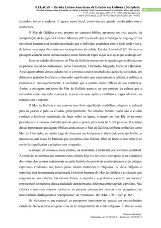 Histórico do artigo:
Submetido em: 07/06/2017 – Aceito em: 19/09/2017
95
RELACult – Revista Latino-Americana de Estudos em Cultura e Sociedade
Revista Latinoamericana de Estudios en Cultura y Sociedad | Latin American Journal of Studies in Culture and Society
V. 03, nº 02, mai-ago., 2017, p. 77-100 | relacult.claec.org
e-ISSN 2016/Atual: 2525-7870 | e-ISSN 2015/2016: 2447-018X
cruzados, turcos e ingleses. E agora, nesse local, convivem em grande tensão palestinos e
israelenses.
O Mar da Galileia e seu entorno no contexto bíblico apresenta um rico cenário de
interpretação da Geografia Cultural. Moreira (2012) entende que o “código de linguagem” da
existência humana está inscrito na relação que o indivíduo estabelece com o local onde vive e,
de forma mais específica, inscreve na arquitetura da cidade. Corrêa; Rosendahl (2010) veem a
paisagem cultural como comunicação e como forma de expor o que se é, ou o que se deseja ser.
Entre as cidades do entorno do Mar da Galileia encontram-se aquelas que se destacaram
no período inicial do cristianismo, como Carnafaum, Tiberíades, Magdala, Corazim e Betsaida.
A paisagem urbana destas cidades foi (e continua sendo) resultado das ações da sociedade, em
diferentes períodos históricos, colocando significados que caracterizam a cultura, a política, a
economia e, consequentemente, a sociedade que a produz como reflexo de sua existência.
Assim, a paisagem em torno do Mar da Galileia passa a ser um produto da cultura que a
sociedade como um todo exerceu (e exerce) em suas ações e conflitos e, especialmente, na
relação com o sagrado.
O Mar da Galileia e seu entorno tem forte significado simbólico, religioso e cultural
para os judeus e para os cristãos, principalmente. No entanto, mesmo quem não é cristão
conhece a histórica caminhada de Jesus sobre as águas, o tempo em que Ele viveu entre
pescadores e a famosa multiplicação de pães e peixes para mais de 5 mil pessoas. O cenário
dessas importantes passagens bíblicas ainda existe: o Mar da Galileia, também conhecido como
Mar de Tiberíades, ou ainda Lago de Genesaré ou Guinossar é abastecido pelo rio Jordão, o
mesmo no qual Jesus foi batizado por seu primo João Batista, filho de Isabel e este cenário se
enche de significados e relações com o sagrado.
A atração de pessoas a esses centros, na atualidade, é motivada pelo estímulo espiritual.
A condição econômica que sustenta estas cidades hoje é o turismo e este apoia-se na existência
das ruínas dos centros cerimoniais ou pela história de prováveis acontecimentos e de códigos
espirituais creditados aos locais pelos relatos históricos e religiosos. A ideia religiosa e
espiritual está intimamente relacionada à história humana do Mar da Galileia e às cidades que
surgiram no seu entorno. Da mesma forma, o sagrado e o profano coexistem nos locais e
representam de maneira clara a dualidade durkheimiana: diferença entre sagrado e profano. Nas
cidades e nos seus roteiros turísticos, as pessoas comuns (os turistas e os peregrinos) se
transformam, distinguindo o “excepcional” do “cotidiano” (DURKHEIM, 1989, p. 366).
Os visitantes e, em especial, os peregrinos imprimem no espaço um extraordinário
estado de efervescência religiosa e/ou de fé independente de credo religioso. É através dessa
 