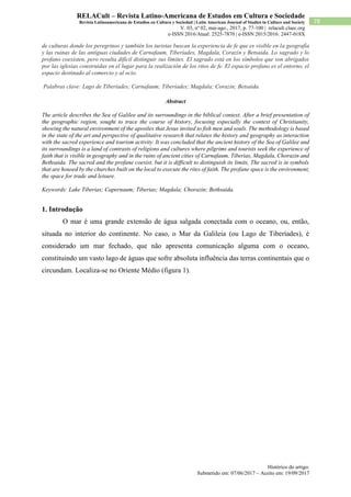 Histórico do artigo:
Submetido em: 07/06/2017 – Aceito em: 19/09/2017
78
RELACult – Revista Latino-Americana de Estudos em Cultura e Sociedade
Revista Latinoamericana de Estudios en Cultura y Sociedad | Latin American Journal of Studies in Culture and Society
V. 03, nº 02, mai-ago., 2017, p. 77-100 | relacult.claec.org
e-ISSN 2016/Atual: 2525-7870 | e-ISSN 2015/2016: 2447-018X
de culturas donde los peregrinos y también los turistas buscan la experiencia de fe que es visible en la geografía
y las ruinas de las antiguas ciudades de Carnafaum, Tiberíades, Magdala, Corazín y Betsaida. Lo sagrado y lo
profano coexisten, pero resulta difícil distinguir sus límites. El sagrado está en los símbolos que son abrigados
por las iglesias construidas en el lugar para la realización de los ritos de fe. El espacio profano es el entorno, el
espacio destinado al comercio y al ocio.
Palabras clave: Lago de Tiberíades; Carnafaum; Tiberíades; Magdala; Corazin; Betsaida.
Abstract
The article describes the Sea of Galilee and its surroundings in the biblical context. After a brief presentation of
the geographic region, sought to trace the course of history, focusing especially the context of Christianity,
showing the natural environment of the apostles that Jesus invited to fish men and souls. The methodology is based
in the state of the art and perspective of qualitative research that relates the history and geography as interaction
with the sacred experience and tourism activity. It was concluded that the ancient history of the Sea of Galilee and
its surroundings is a land of contrasts of religions and cultures where pilgrims and tourists seek the experience of
faith that is visible in geography and in the ruins of ancient cities of Carnafaum, Tiberias, Magdala, Chorazin and
Bethsaida. The sacred and the profane coexist, but it is difficult to distinguish its limits. The sacred is in symbols
that are housed by the churches built on the local to execute the rites of faith. The profane space is the environment,
the space for trade and leisure.
Keywords: Lake Tiberias; Capernaum; Tiberias; Magdala; Chorazin; Bethsaida.
1. Introdução
O mar é uma grande extensão de água salgada conectada com o oceano, ou, então,
situada no interior do continente. No caso, o Mar da Galileia (ou Lago de Tiberíades), é
considerado um mar fechado, que não apresenta comunicação alguma com o oceano,
constituindo um vasto lago de águas que sofre absoluta influência das terras continentais que o
circundam. Localiza-se no Oriente Médio (figura 1).
 