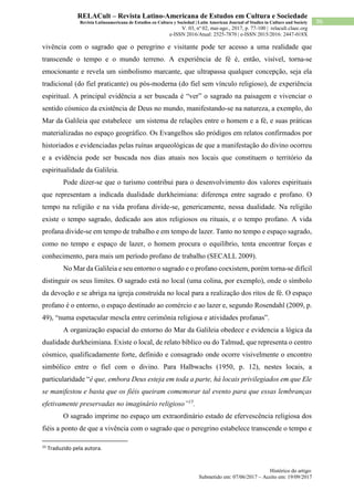 Histórico do artigo:
Submetido em: 07/06/2017 – Aceito em: 19/09/2017
96
RELACult – Revista Latino-Americana de Estudos em Cultura e Sociedade
Revista Latinoamericana de Estudios en Cultura y Sociedad | Latin American Journal of Studies in Culture and Society
V. 03, nº 02, mai-ago., 2017, p. 77-100 | relacult.claec.org
e-ISSN 2016/Atual: 2525-7870 | e-ISSN 2015/2016: 2447-018X
vivência com o sagrado que o peregrino e visitante pode ter acesso a uma realidade que
transcende o tempo e o mundo terreno. A experiência de fé é, então, visível, torna-se
emocionante e revela um simbolismo marcante, que ultrapassa qualquer concepção, seja ela
tradicional (do fiel praticante) ou pós-moderna (do fiel sem vínculo religioso), de experiência
espiritual. A principal evidência a ser buscada é “ver” o sagrado na paisagem e vivenciar o
sentido cósmico da existência de Deus no mundo, manifestando-se na natureza, a exemplo, do
Mar da Galileia que estabelece um sistema de relações entre o homem e a fé, e suas práticas
materializadas no espaço geográfico. Os Evangelhos são pródigos em relatos confirmados por
historiados e evidenciadas pelas ruínas arqueológicas de que a manifestação do divino ocorreu
e a evidência pode ser buscada nos dias atuais nos locais que constituem o território da
espiritualidade da Galileia.
Pode dizer-se que o turismo contribui para o desenvolvimento dos valores espirituais
que representam a indicada dualidade durkheimiana: diferença entre sagrado e profano. O
tempo na religião e na vida profana divide-se, genericamente, nessa dualidade. Na religião
existe o tempo sagrado, dedicado aos atos religiosos ou rituais, e o tempo profano. A vida
profana divide-se em tempo de trabalho e em tempo de lazer. Tanto no tempo e espaço sagrado,
como no tempo e espaço de lazer, o homem procura o equilíbrio, tenta encontrar forças e
conhecimento, para mais um período profano de trabalho (SECALL 2009).
No Mar da Galileia e seu entorno o sagrado e o profano coexistem, porém torna-se difícil
distinguir os seus limites. O sagrado está no local (uma colina, por exemplo), onde o símbolo
da devoção e se abriga na igreja construída no local para a realização dos ritos de fé. O espaço
profano é o entorno, o espaço destinado ao comércio e ao lazer e, segundo Rosendahl (2009, p.
49), “numa espetacular mescla entre cerimônia religiosa e atividades profanas”.
A organização espacial do entorno do Mar da Galileia obedece e evidencia a lógica da
dualidade durkheimiana. Existe o local, de relato bíblico ou do Talmud, que representa o centro
cósmico, qualificadamente forte, definido e consagrado onde ocorre visivelmente o encontro
simbólico entre o fiel com o divino. Para Halbwachs (1950, p. 12), nestes locais, a
particularidade “é que, embora Deus esteja em toda a parte, há locais privilegiados em que Ele
se manifestou e basta que os fiéis queiram comemorar tal evento para que essas lembranças
efetivamente preservadas no imaginário religioso”15
.
O sagrado imprime no espaço um extraordinário estado de efervescência religiosa dos
fiéis a ponto de que a vivência com o sagrado que o peregrino estabelece transcende o tempo e
15
Traduzido pela autora.
 