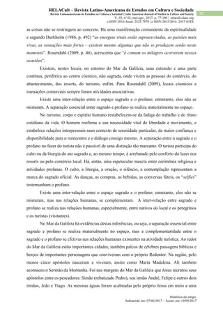 Histórico do artigo:
Submetido em: 07/06/2017 – Aceito em: 19/09/2017
97
RELACult – Revista Latino-Americana de Estudos em Cultura e Sociedade
Revista Latinoamericana de Estudios en Cultura y Sociedad | Latin American Journal of Studies in Culture and Society
V. 03, nº 02, mai-ago., 2017, p. 77-100 | relacult.claec.org
e-ISSN 2016/Atual: 2525-7870 | e-ISSN 2015/2016: 2447-018X
as coisas não se restringem ao concreto. Há uma manifestação contundente da espiritualidade
e segundo Durkheim (1986, p. 492) “as energias vitais estão supraexcitadas, as paixões mais
vivas, as sensações mais fortes – existem mesmo algumas que não se produzem senão neste
momento”. Rosendahl (2009, p. 46), acrescenta que “é comum os milagres ocorrerem nessas
ocasiões”.
Existem, nestes locais, no entorno do Mar da Galileia, uma extensão e uma parte
contínua, periférica ao centro cósmico, não sagrada, onde vivem as pessoas do comércio, do
abastecimento, dos resorts, do turismo, enfim. Para Rosendahl (2009), locais cósmicos e
transações comerciais sempre foram atividades associativas.
Existe uma inter-relação entre o espaço sagrado e o profano; entretanto, eles não se
misturam. A separação essencial entre sagrado e profano se realiza materialmente no espaço.
No turismo, corpo e espírito humano restabelecem-se da fadiga do trabalho e do ritmo
cotidiano da vida. O homem reafirma a sua necessidade vital de liberdade e movimento, e
estabelece relações interpessoais num contexto de serenidade particular, de maior confiança e
disponibilidade para o reencontro e o diálogo consigo mesmo. A separação entre o sagrado e o
profano no fazer do turista não é passível de uma distinção tão marcante. O turista participa do
culto ou da liturgia do ato sagrado e, ao mesmo tempo, é arrebatado pelo conforto do lazer nos
resorts ou pelo comércio local. Há, então, uma espetacular mescla entre cerimônia religiosa e
atividades profanas. O culto, a liturgia, a oração, o silêncio, a contemplação representam a
marca do sagrado oficial. As danças, as compras, as bebidas, as conversas fúteis, os “selfies”
testemunham o profano.
Existe uma inter-relação entre o espaço sagrado e o profano; entretanto, eles não se
misturam, mas nas relações humanas, se complementam. A inter-relação entre sagrado e
profano se realiza nas relações humanas, especialmente, entre nativos do local e os peregrinos
e os turistas (visitantes).
No Mar da Galileia há evidências destas inferências, ou seja, a separação essencial entre
sagrado e profano se realiza materialmente no espaço, mas a complementaridade entre o
sagrado e o profano se efetivas nas relações humanas existentes na atividade turística. Ao redor
do Mar da Galileia estão importantes cidades, também palcos de célebres passagens bíblicas e
berços de importantes personagens que conviveram com o próprio Redentor. Na região, pelo
menos cinco apóstolos nasceram e viveram, assim como Maria Madalena. Ali também
aconteceu o Sermão da Montanha. Foi nas margens do Mar da Galileia que Jesus recrutou seus
apóstolos entre os pescadores: Simão (rebatizado Pedro), seu irmão André, Felipe e outros dois
irmãos, João e Tiago. As mesmas águas foram acalmadas pelo próprio Jesus em meio a uma
 