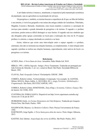 Histórico do artigo:
Submetido em: 07/06/2017 – Aceito em: 19/09/2017
99
RELACult – Revista Latino-Americana de Estudos em Cultura e Sociedade
Revista Latinoamericana de Estudios en Cultura y Sociedad | Latin American Journal of Studies in Culture and Society
V. 03, nº 02, mai-ago., 2017, p. 77-100 | relacult.claec.org
e-ISSN 2016/Atual: 2525-7870 | e-ISSN 2015/2016: 2447-018X
A atividade turística é intensa e, atualmente, é responsável pela manutenção econômica
da população, seja na agricultura ou na prestação de serviços.
Os peregrinos e, também, os turistas buscam a experiência de fé que, no Mar da Galileia
e seu entorno, é visível na geografia e nas ruínas das antigas cidades de Carnafaum, Tiberíades,
Magdala, Corazim e Betsaida. Atualmente, estes locais mantêm o comércio e a prestação de
serviços para atender a grande demanda de peregrinos e de turistas. O sagrado e o profano
coexistem, porém torna-se difícil distinguir os seus limites. O sagrado está nos símbolos que
são abrigados pelas igrejas construídas no local para a realização dos ritos de fé. O espaço
profano é o entorno, o espaço destinado ao comércio e ao lazer.
Assim, infere-se que existe uma inter-relação entre o espaço sagrado e o profano;
entretanto, eles não se misturam nas relações humanas, se complementam. A inter-relação entre
sagrado e profano se realiza nas relações humanas, especialmente, entre nativos do local e os
peregrinos e os turistas.
Referências
ACHEN, Dom. A Terra Santa de Jesus. Jerusalém: Doko Media Ltd. 2010.
BÍBLIA. 1993. A Bíblia Sagrada: Antigo e Novo Testamento. Traduzida em português por
João Ferreira de Almeida. 2. ed. ver. e atual no Brasil. São Paulo: Sociedade Bíblica do
Brasil, 1993.
CLAVAL, Paul. Geografia Cultural. Florianópolis: EDUSC. 2000.
CORRÊA, Roberto Lobato. Territorialidade e Corporação: Um exemplo. In: SANTOS,
Milton; SOUZA, Maria Adélia. A. SILVEIRA, M. L. (org.). Território: Globalização e
Fragmentação. São Paulo, HUCITEC/ANPUR, 1993.
CORREA, Roberto Lobato; ROSENDAHL, Zeny (Orgs.). Economia, Cultura e Espaço. Rio
de Janeiro: Ed. UERJ, 2010.
CUSTÓDIA DA TERRA SANTA. Disponível em http://www.capernaum.custodia.org/
Acesso em 12 de jan de 2017.
DURKHEIM, Emile. As Formas Elementares da Vida Religiosa. Traduzido por Joaquim
Pereira Neto. São Paulo: Paulus. 1989.
HALBWACHS, Maurice. La Memóire Colletive. Paris: Presses Universitaires de France.
1950.
HARTMANN, Jorge Egídio. A Terra Santa para além dos muros. Porto Alegre: Odisseia,
2015.
KAEFER, José Ademar. Arqueologia das terras da Bíblia. São Paulo: Paulus, 2012.
 