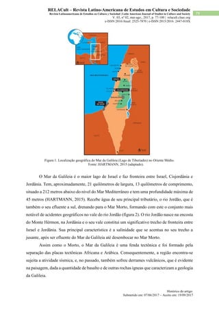 Histórico do artigo:
Submetido em: 07/06/2017 – Aceito em: 19/09/2017
79
RELACult – Revista Latino-Americana de Estudos em Cultura e Sociedade
Revista Latinoamericana de Estudios en Cultura y Sociedad | Latin American Journal of Studies in Culture and Society
V. 03, nº 02, mai-ago., 2017, p. 77-100 | relacult.claec.org
e-ISSN 2016/Atual: 2525-7870 | e-ISSN 2015/2016: 2447-018X
Figura 1. Localização geográfica do Mar da Galileia (Lago de Tiberíades) no Oriente Médio.
Fonte: HARTMANN, 2015 (adaptado).
O Mar da Galileia é o maior lago de Israel e faz fronteira entre Israel, Cisjordânia e
Jordânia. Tem, aproximadamente, 21 quilômetros de largura, 13 quilômetros de comprimento,
situado a 212 metros abaixo do nível do Mar Mediterrâneo e tem uma profundidade máxima de
45 metros (HARTMANN, 2015). Recebe água de seu principal tributário, o rio Jordão, que é
também o seu efluente a sul, drenando para o Mar Morto, formando com este o conjunto mais
notável de acidentes geográficos no vale do rio Jordão (figura 2). O rio Jordão nasce na encosta
do Monte Hérmon, na Jordânia e o seu vale constitui um significativo trecho de fronteira entre
Israel e Jordânia. Sua principal característica é a salinidade que se acentua no seu trecho a
jusante, após ser efluente do Mar da Galileia até desembocar no Mar Morto.
Assim como o Morto, o Mar da Galileia é uma fenda tectônica e foi formado pela
separação das placas tectônicas Africana e Arábica. Consequentemente, a região encontra-se
sujeita a atividade sísmica, e, no passado, também sofreu derrames vulcânicos, que é evidente
na paisagem, dada a quantidade de basalto e de outras rochas ígneas que caracterizam a geologia
da Galileia.
 