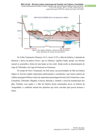 Histórico do artigo:
Submetido em: 07/06/2017 – Aceito em: 19/09/2017
80
RELACult – Revista Latino-Americana de Estudos em Cultura e Sociedade
Revista Latinoamericana de Estudios en Cultura y Sociedad | Latin American Journal of Studies in Culture and Society
V. 03, nº 02, mai-ago., 2017, p. 77-100 | relacult.claec.org
e-ISSN 2016/Atual: 2525-7870 | e-ISSN 2015/2016: 2447-018X
Figura 2. Rio Jordão, tributário e efluente do Mar da Galileia.
Fonte: Ministério do Turismo de Israel (2013).
No Velho Testamento (Números 34:11; Josué 13:27), o Mar da Galileia, é chamado de
Kinneret e deriva da palavra kinnor, que no hebraico, significa harpa, porque seu formato
natural se assemelha a forma de uma harpa ou lira cristã. Ainda recebe as denominações de
Lago de Tiberíades e de Lago de Genesaré ou Guinossar.
No tempo do Novo Testamento, há 2mil anos), nas proximidades do Mar da Galileia
(figura 3), ficavam cidades importantes politicamente e socialmente e que foram cenários de
célebres passagens bíblicas e berço de importantes personagens do início do Cristianismo, como
Carnafaum, Tiberíades, Magdala, Corazim, Betsaida e, também, o local da multiplicação dos
pães. Portanto, essa região e o Mar da Galileia foram testemunhas ativas na história da
Antiguidade e o ambiente natural dos apóstolos que Jesus convidou para pescar homens e
almas.
 