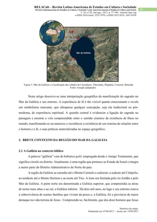 Histórico do artigo:
Submetido em: 07/06/2017 – Aceito em: 19/09/2017
81
RELACult – Revista Latino-Americana de Estudos em Cultura e Sociedade
Revista Latinoamericana de Estudios en Cultura y Sociedad | Latin American Journal of Studies in Culture and Society
V. 03, nº 02, mai-ago., 2017, p. 77-100 | relacult.claec.org
e-ISSN 2016/Atual: 2525-7870 | e-ISSN 2015/2016: 2447-018X
Figura 3. Mar da Galileia e a localização das cidades de Carnafaum, Tiberíades, Magdala, Corazim, Betsaida
Fonte: Google (adaptado).
Neste artigo descreve-se uma interpretação geográfica da manifestação do sagrado no
Mar da Galileia e seu entorno. A experiência de fé é tão visível quanto emocionante e revela
um simbolismo marcante, que ultrapassa qualquer concepção, seja ela tradicional ou pós-
moderna, de experiência espiritual. A questão central é evidenciar a ligação do sagrado na
paisagem e mostrar o viés compreendido entre o sentido cósmico da existência de Deus no
mundo, manifestando-se na natureza; e reconhecer a existência de um sistema de relações entre
o homem e a fé, e suas práticas materializadas no espaço geográfico.
2. BREVE CONTEXTO DA REGIÃO DO MAR DA GALILEIA
2.1 A Galileia no contexto bíblico
A palavra “galileia” vem do hebraico galil, empregada desde o Antigo Testamento, que
significa círculo ou distrito. Atualmente, é uma região que pertence ao Estado de Israel e integra
a maior parte do Distrito Administrativo do Norte do país.
A região da Galileia se estendia até o Monte Carmelo a sudoeste; a sudeste até Citópolis;
ao nordeste até o Monte Hermon e ao norte até Tiro. A leste era limitada pelo rio Jordão e pelo
Mar da Galileia. A parte norte era denominada a Galileia superior, que compreendia as áreas
de terras mais altas e ao sul, a Galileia inferior. Há dois mil anos, no lago e seu entorno estava
a sobrevivência de muitas famílias que viviam da pesca e, a Galileia, foi a província de maior
destaque na vida terrena de Jesus. Compreende-se, facilmente, que dos doze homens que Jesus
 