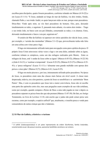 Histórico do artigo:
Submetido em: 07/06/2017 – Aceito em: 19/09/2017
82
RELACult – Revista Latino-Americana de Estudos em Cultura e Sociedade
Revista Latinoamericana de Estudios en Cultura y Sociedad | Latin American Journal of Studies in Culture and Society
V. 03, nº 02, mai-ago., 2017, p. 77-100 | relacult.claec.org
e-ISSN 2016/Atual: 2525-7870 | e-ISSN 2015/2016: 2447-018X
escolheu para discípulos, quatro fossem pescadores, conforme relatado em Mateus (4:18-22) e
em Lucas (5:1-11): “E Jesus, andando ao longo do mar da Galileia, viu dois irmãos, Simão,
chamado Pedro, e seu irmão André, os quais lançavam redes ao mar, porque eram pescadores.
Disse-lhes: Vinde após mim, eu vós farei pescadores de homens. Eles, pois, deixando
imediatamente as redes, o seguiram. E, passando mais adiante, viu outros dois irmãos – Tiago
e seu irmão João, no barco com seu pai Zebedeu, consertando as redes; e os chamou. Estes,
deixando imediatamente o barco e seu pai, seguiram-no”.
O cenário do Mar da Galileia vai aparecer em vários episódios da vida de Jesus, como,
por exemplo, o ‘sermão das montanhas’ (Mateus 5:1-12) que, provavelmente tenha sido feito
em uma colina com vistas para o lago.
O lago era intensamente utilizado tanto para navegação como para a prática da pesca. O
próprio Jesus Cristo atravessou várias vezes o lago e em uma delas, andando sobre as águas,
conforme relatam os sinópticos, como um dos milagres realizados pelo Mestre. Entre os
milagres de Jesus, está ‘o andar de Jesus sobre as águas’ (Marcos 6:45-52), (Mateus 14:22-36)
e (João 6:16-21); o ‘acalmar a tempestade’ (Lucas 8:22-25), (Mateus 8:23-27) e (Marcos 4:35-
41); a ‘pesca milagrosa’ (Lucas 5:1-11) e ‘alimentar uma grande multidão com apenas dois
peixes e cinco pães’ (Mateus 8:27); (Marcos 4:41; Lucas 8:25).
O lago era muito piscoso e, por isso, intensamente utilizado pelos pescadores. Na época
de Jesus, os pescadores eram uma das classes mais baixas em nível social. A classe mais
desprezada, todavia, era a dos pastores, a ponto de Jesus se sensibilizar e se autointitular ‘Bom
Pastor’. Mas, é com os pescadores que Jesus tem a maior convivência. Jesus não só escolhe
uma parte dos apóstolos entre eles, mas suas pregações usam exemplos de sua vida cotidiana,
como por exemplo, quando compara o Reino de Deus a uma rede jogada no mar e depois os
pescadores separam os peixes bons dos que não prestam (Mateus 13:47-50). De fato, no Antigo
Testamento, no livro de Levítico 11:10, está escrito que o judeu não pode comer peixe sem
escamas, como por exemplo, a espécie catfisch4
que, atualmente, o israelita pesca e vende para
consumidores de outras crenças que não o Judaísmo.
2.2 O Mar da Galileia, a história e o turismo
4
O catfish (Ictaluruspunctatus) é um peixe representante da ordem Siluriformes, família Ictaluridae,
caracterizando-se por não possuir escamas, apresentar barbilhões sensitivos e ser onívoro.
 