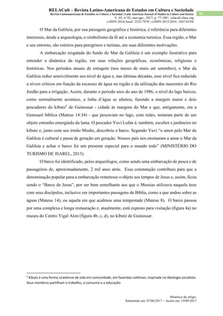 Histórico do artigo:
Submetido em: 07/06/2017 – Aceito em: 19/09/2017
83
RELACult – Revista Latino-Americana de Estudos em Cultura e Sociedade
Revista Latinoamericana de Estudios en Cultura y Sociedad | Latin American Journal of Studies in Culture and Society
V. 03, nº 02, mai-ago., 2017, p. 77-100 | relacult.claec.org
e-ISSN 2016/Atual: 2525-7870 | e-ISSN 2015/2016: 2447-018X
O Mar da Galileia, por sua paisagem geográfica e histórica, é referência para diferentes
interesses, desde a arqueologia, o simbolismo da fé até a economia turística. Essa região, o Mar
e seu entorno, são roteiros para peregrinos e turistas, em suas diferentes motivações.
A embarcação resgatada do fundo do Mar da Galileia é um exemplo ilustrativo para
entender a dinâmica da região, em suas relações geográficas, econômicas, religiosas e
históricas. Nos períodos anuais de estiagem (nos meses de maio até setembro), o Mar da
Galileia reduz sensivelmente seu nível de água e, nas últimas décadas, esse nível fica reduzido
a níveis críticos em função da escassez de água na região e da utilização das nascentes do Rio
Jordão para a irrigação. Assim, durante o período seco do ano de 1986, o nível do lago baixou,
como normalmente acontece, a linha d’água se afastou, fazendo a margem maior e dois
pescadores do kibutz5
de Guinossar - cidade às margens do Mar e que, antigamente, era a
Genesaré bíblica (Mateus 14:34) - que pescavam no lago, com redes, notaram parte de um
objeto estranho emergindo da lama. O pescador Yuvi Lufan é, também, escultor e jardineiro no
kibutz e, junto com seu irmão Moshe, descobriu o barco. Segundo Yuvi “o amor pelo Mar da
Galileia é cultural e passa de geração em geração. Nossos pais nos ensinaram a amar o Mar da
Galileia e achar o barco foi um presente especial para o mundo todo” (MINISTÉRIO DO
TURISMO DE ISAREL, 2013).
O barco foi identificado, pelos arqueólogos, como sendo uma embarcação de pesca e de
passageiros de, aproximadamente, 2 mil anos atrás. Essa constatação contribuiu para que a
denominação popular para a embarcação remetesse o objeto aos tempos de Jesus e, assim, ficou
sendo o “Barco de Jesus”, por ser bem semelhante aos que o Messias utilizava naquela área
com seus discípulos, inclusive em importantes passagens da Bíblia, como a que andou sobre as
águas (Mateus 14), ou aquela em que acalmou uma tempestade (Mateus 8). O barco passou
por uma complexa e longa restauração e, atualmente, está exposto para visitação (figura 4a) no
museu do Centro Yigal Alon (figura 4b, c, d), no kibutz de Guinossar.
5
Kibutz é uma forma israelense de vida em comunidade, em fazendas coletivas, inspirada na ideologia socialista.
Seus membros partilham o trabalho, o consumo e a educação.
 