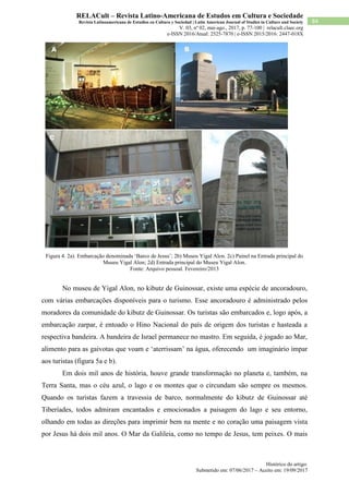 Histórico do artigo:
Submetido em: 07/06/2017 – Aceito em: 19/09/2017
84
RELACult – Revista Latino-Americana de Estudos em Cultura e Sociedade
Revista Latinoamericana de Estudios en Cultura y Sociedad | Latin American Journal of Studies in Culture and Society
V. 03, nº 02, mai-ago., 2017, p. 77-100 | relacult.claec.org
e-ISSN 2016/Atual: 2525-7870 | e-ISSN 2015/2016: 2447-018X
Figura 4. 2a). Embarcação denominada ‘Barco de Jesus’; 2b) Museu Yigal Alon. 2c) Painel na Entrada principal do
Museu Yigal Alon; 2d) Entrada principal do Museu Yigal Alon.
Fonte: Arquivo pessoal. Fevereiro/2013
No museu de Yigal Alon, no kibutz de Guinossar, existe uma espécie de ancoradouro,
com várias embarcações disponíveis para o turismo. Esse ancoradouro é administrado pelos
moradores da comunidade do kibutz de Guinossar. Os turistas são embarcados e, logo após, a
embarcação zarpar, é entoado o Hino Nacional do país de origem dos turistas e hasteada a
respectiva bandeira. A bandeira de Israel permanece no mastro. Em seguida, é jogado ao Mar,
alimento para as gaivotas que voam e ‘aterrissam’ na água, oferecendo um imaginário ímpar
aos turistas (figura 5a e b).
Em dois mil anos de história, houve grande transformação no planeta e, também, na
Terra Santa, mas o céu azul, o lago e os montes que o circundam são sempre os mesmos.
Quando os turistas fazem a travessia de barco, normalmente do kibutz de Guinossar até
Tiberíades, todos admiram encantados e emocionados a paisagem do lago e seu entorno,
olhando em todas as direções para imprimir bem na mente e no coração uma paisagem vista
por Jesus há dois mil anos. O Mar da Galileia, como no tempo de Jesus, tem peixes. O mais
 