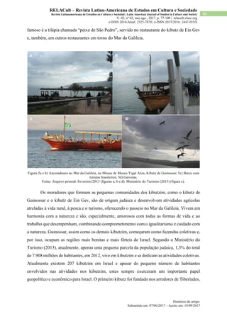 Histórico do artigo:
Submetido em: 07/06/2017 – Aceito em: 19/09/2017
85
RELACult – Revista Latino-Americana de Estudos em Cultura e Sociedade
Revista Latinoamericana de Estudios en Cultura y Sociedad | Latin American Journal of Studies in Culture and Society
V. 03, nº 02, mai-ago., 2017, p. 77-100 | relacult.claec.org
e-ISSN 2016/Atual: 2525-7870 | e-ISSN 2015/2016: 2447-018X
famoso é a tilápia chamada “peixe de São Pedro”, servido no restaurante do kibutz de Ein Gev
e, também, em outros restaurantes em torno do Mar da Galileia.
Figura 5a e b) Ancoradouro no Mar da Galileia, no Museu de Museu Yigal Alon, Kibutz de Guinossar; 5c) Barco com
turistas brasileiros; 5d) Gaivotas.
Fonte: Arquivo pessoal. Fevereiro/2013 (figuras a, b e d). Ministério do Turismo (2013) (figura c).
Os moradores que formam as pequenas comunidades dos kibutzim, como o kibutz de
Guinossar e o kibutz de Ein Gev, são de origem judaica e desenvolvem atividades agrícolas
atreladas à vida rural, à pesca e o turismo, oferecendo o passeio no Mar da Galileia. Vivem em
harmonia com a natureza e são, especialmente, amorosos com todas as formas de vida e ao
trabalho que desempenham, combinando comprometimento com o igualitarismo e cuidado com
a natureza. Guinossar, assim como os demais kibutzim, começaram como fazendas coletivas e,
por isso, ocupam as regiões mais bonitas e mais férteis de Israel. Segundo o Ministério do
Turismo (2013), atualmente, apenas uma pequena parcela da população judaica, 1,5% do total
de 7.908 milhões de habitantes, em 2012, vive em kibutzim e se dedicam as atividades coletivas.
Atualmente existem 207 kibutzim em Israel e apesar do pequeno número de habitantes
envolvidos nas atividades nos kibutzim, estes sempre exerceram um importante papel
geopolítico e econômico para Israel. O primeiro kibutz foi fundado nos arredores de Tiberíades,
 