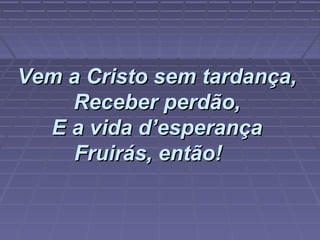 Vem a Cristo sem tardança,Vem a Cristo sem tardança,
Receber perdão,Receber perdão,
E a vida d’esperançaE a vida d’esperança
Fruirás, então!Fruirás, então!      
 