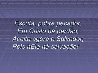 Escuta, pobre pecador,Escuta, pobre pecador,
Em Cristo há perdão;Em Cristo há perdão;
Aceita agora o Salvador,Aceita agora o Salvador,
Pois nEle há salvação!Pois nEle há salvação!
 