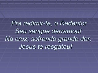 Pra redimir-te, o RedentorPra redimir-te, o Redentor
Seu sangue derramou!Seu sangue derramou!
Na cruz; sofrendo grande dor,Na cruz; sofrendo grande dor,
Jesus te resgatou!Jesus te resgatou!
 