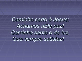 Caminho certo é Jesus;Caminho certo é Jesus;
Achamos nEle paz!Achamos nEle paz!
Caminho santo e de luz,Caminho santo e de luz,
Que sempre satisfaz!Que sempre satisfaz!
 