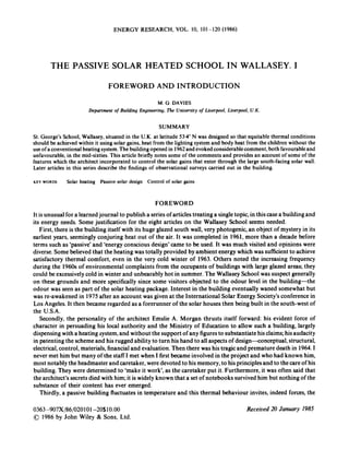 ENERGY RESEARCH, VOL. 10, 101-120 (1986)
THE PASSIVE SOLAR HEATED SCHOOL IN W-ALLASEY. I
FOREWORD AND INTRODUCTION
M.G. DAVIES
Department of Building Engineering, The University of Liverpool, Liverpool, U.K.
SUMMARY
St. George’s School, Wallasey,situated in the U.K. at latitude 53.4”N was designed so that equitable thermal conditions
should be achieved within it using solar gains, heat from the lighting system and body heat from the children without the
useofaconventional heatingsystem.The buildingopened in 1962andevoked considerablecomment,both favourableand
unfavourable,in the mid-sixties. This article briefly notes some of the comments and provides an account of some of the
features which the architect incorporated to control the solar gains that enter through the large south-facing solar wall.
Later articles in this series describe the findings of observational surveys carried out in the building.
KEY WORDS Solar heating Passive solar design Control of solar gains
FOREWORD
It is unusual for a learnedjournal to publish a seriesof articles treating a singletopic, in this casea building and
its energy needs. Some justification for the eight articles on the Wallasey School seems needed.
First, there is the building itself with its huge glazed south wall, very photogenic,an object of mystery in its
earliest years, seeminglyconjuring heat out of the air. It was completed in 1961, more than a decade before
terms such as ‘passive’and ‘energyconscious design’came to be used. It was much visited and opinions were
diverse.Somebelieved that the heating was totally provided by ambient energy which was sufficientto achieve
satisfactory thermal comfort, even in the very cold winter of 1963. Others noted the increasing frequency
during the 1960s of environmental complaints from the occupants of buildings with large glazed areas; they
could be excessivelycold in winter and unbearably hot in summer. The Wallasey School was suspect generally
on these grounds and more specifically since some visitors objected to the odour level in the building-the
odour was seen as part of the solar heating package. Interest in the building eventually waned somewhat but
was re-awakened in 1975 after an account was given at the International Solar Energy Society’sconference in
Los Angeles.It then became regarded as a forerunner of the solar houses then being built in the south-west of
the U.S.A.
Secondly, the personality of the architect Emslie A. Morgan thrusts itself forward: his evident force of
character in persuading his local authority and the Ministry of Education to allow such a building, largely
dispensing with a heating system,and without the support of any figuresto substantiatehisclaims;hisaudacity
in patenting the schemeand his rugged ability to turn his hand to all aspectsof design--conceptual, structural,
electrical,control, materials, financialand evaluation. Then there was his tragicand premature death in 1964.1
never met him but many of the staff I met when I first became involvedin the project and who had known him,
most notably the headmaster and caretaker, weredevoted to his memory, to his principlesand to the careof his
building. They were determined to ‘make it work’, as the caretaker put it. Furthermore, it was often said that
the architect’ssecretsdied with him;it is widelyknown that a set of notebooks survivedhim but nothing of the
substance of their content has ever emerged.
Thirdly, a passive building fluctuates in temperature and this thermal behaviour invites, indeed forces,the
0363-907X/86/020101-20$10.00
01986 by John Wiley & Sons, Ltd.
Received 20 January 1985
 