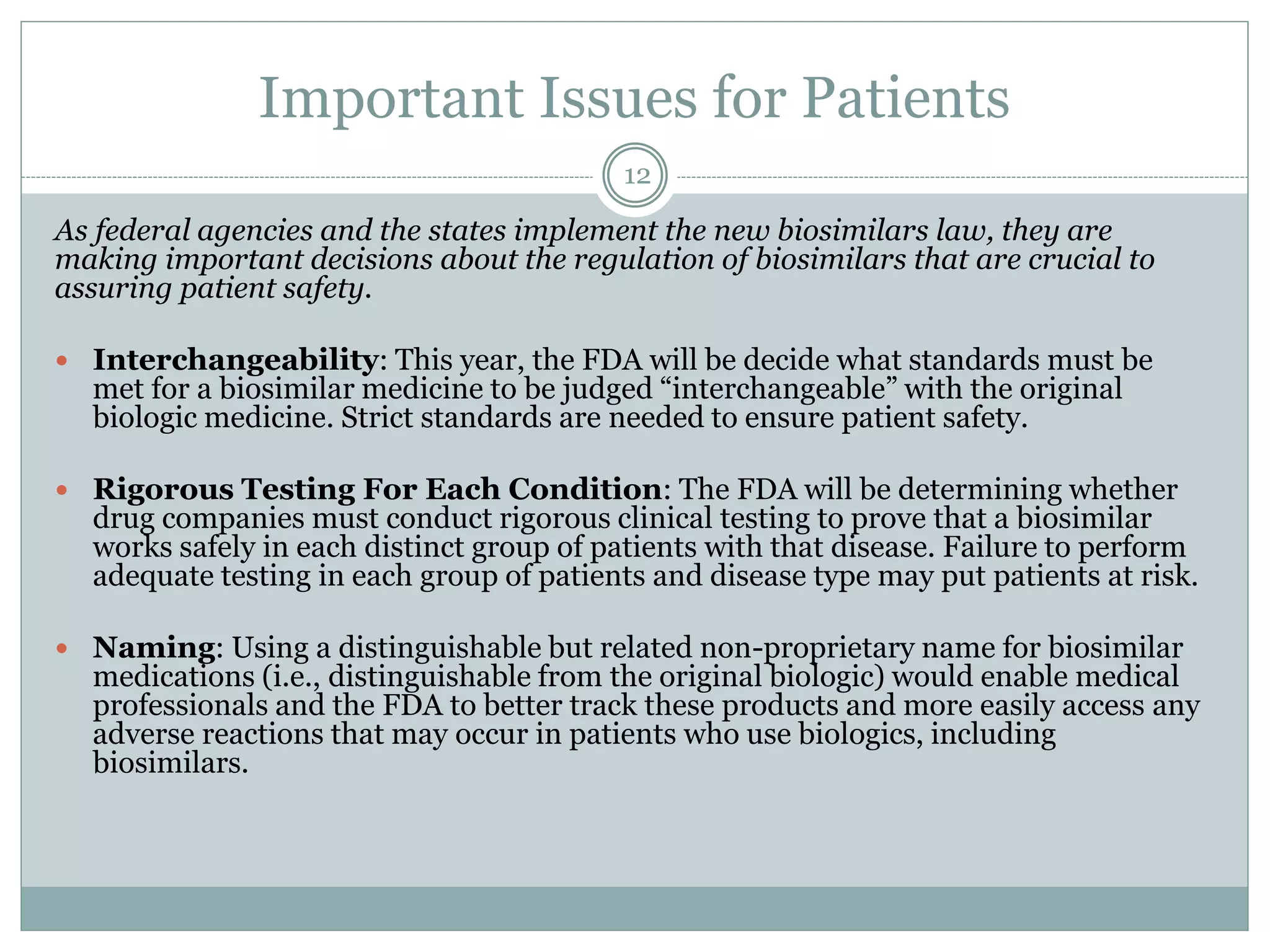 Important Issues for Patients
As federal agencies and the states implement the new biosimilars law, they are
making important decisions about the regulation of biosimilars that are crucial to
assuring patient safety.
 Interchangeability: This year, the FDA will be decide what standards must be
met for a biosimilar medicine to be judged “interchangeable” with the original
biologic medicine. Strict standards are needed to ensure patient safety.
 Rigorous Testing For Each Condition: The FDA will be determining whether
drug companies must conduct rigorous clinical testing to prove that a biosimilar
works safely in each distinct group of patients with that disease. Failure to perform
adequate testing in each group of patients and disease type may put patients at risk.
 Naming: Using a distinguishable but related non-proprietary name for biosimilar
medications (i.e., distinguishable from the original biologic) would enable medical
professionals and the FDA to better track these products and more easily access any
adverse reactions that may occur in patients who use biologics, including
biosimilars.
12
 
