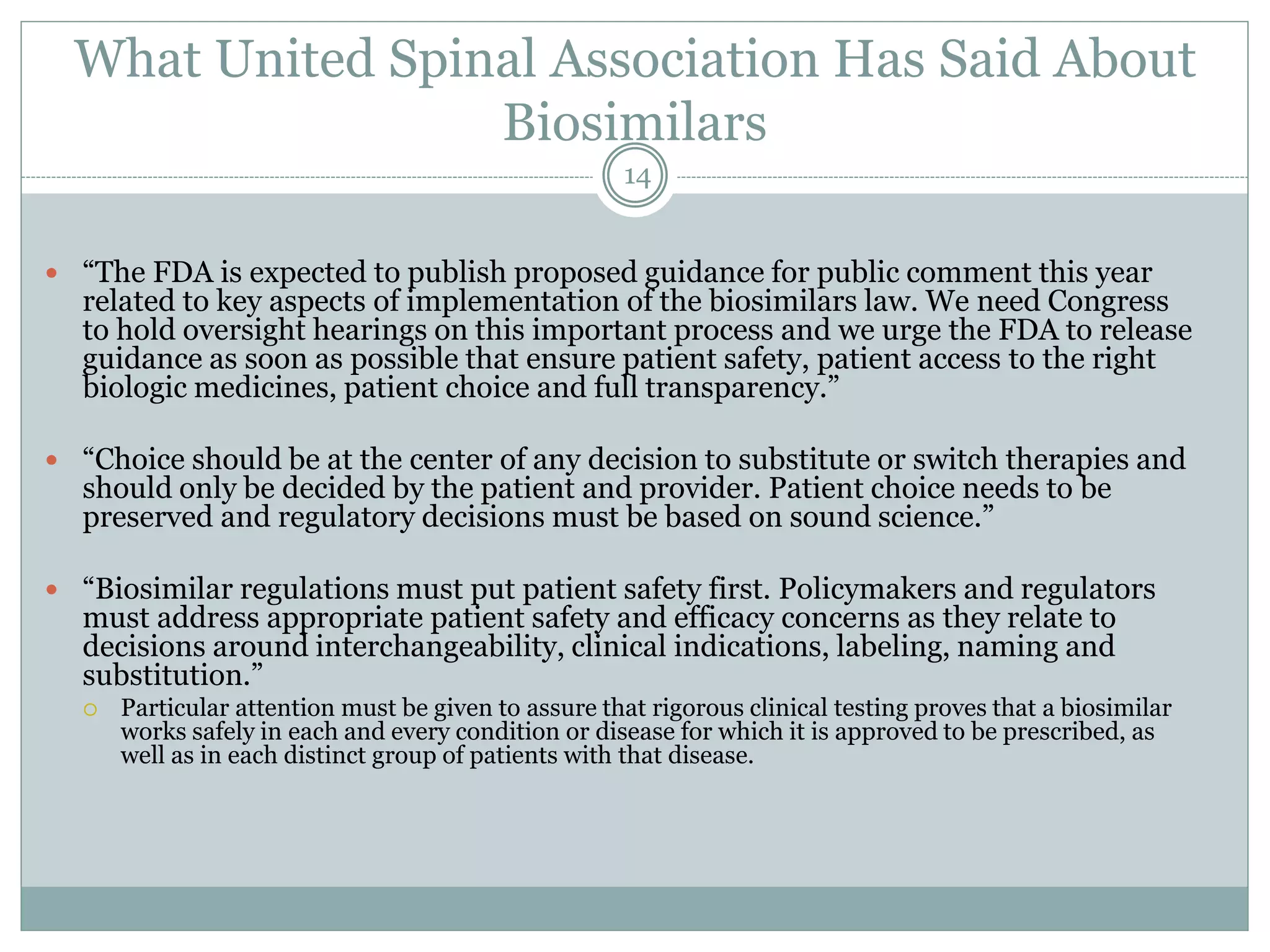 What United Spinal Association Has Said About
Biosimilars
 “The FDA is expected to publish proposed guidance for public comment this year
related to key aspects of implementation of the biosimilars law. We need Congress
to hold oversight hearings on this important process and we urge the FDA to release
guidance as soon as possible that ensure patient safety, patient access to the right
biologic medicines, patient choice and full transparency.”
 “Choice should be at the center of any decision to substitute or switch therapies and
should only be decided by the patient and provider. Patient choice needs to be
preserved and regulatory decisions must be based on sound science.”
 “Biosimilar regulations must put patient safety first. Policymakers and regulators
must address appropriate patient safety and efficacy concerns as they relate to
decisions around interchangeability, clinical indications, labeling, naming and
substitution.”
 Particular attention must be given to assure that rigorous clinical testing proves that a biosimilar
works safely in each and every condition or disease for which it is approved to be prescribed, as
well as in each distinct group of patients with that disease.
14
 