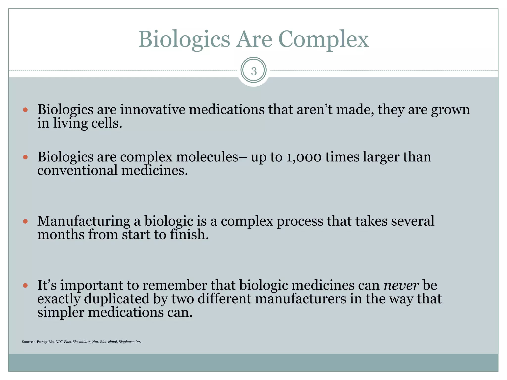 Biologics Are Complex
 Biologics are innovative medications that aren’t made, they are grown
in living cells.
 Biologics are complex molecules– up to 1,000 times larger than
conventional medicines.
 Manufacturing a biologic is a complex process that takes several
months from start to finish.
 It’s important to remember that biologic medicines can never be
exactly duplicated by two different manufacturers in the way that
simpler medications can.
Sources: EuropaBio, NDT Plus, Biosimilars, Nat. Biotechnol, Biopharm Int.
3
 