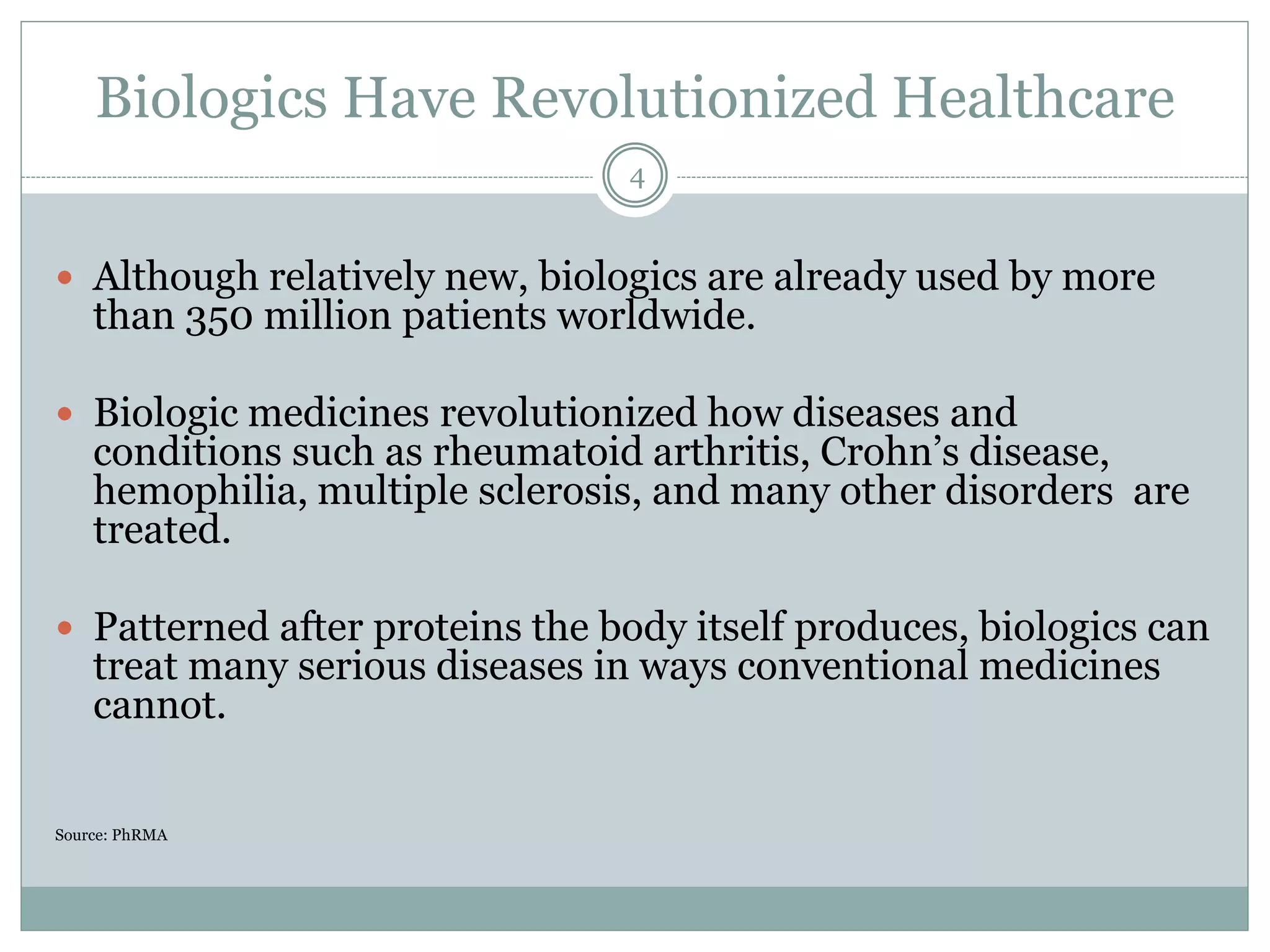 Biologics Have Revolutionized Healthcare
 Although relatively new, biologics are already used by more
than 350 million patients worldwide.
 Biologic medicines revolutionized how diseases and
conditions such as rheumatoid arthritis, Crohn’s disease,
hemophilia, multiple sclerosis, and many other disorders are
treated.
 Patterned after proteins the body itself produces, biologics can
treat many serious diseases in ways conventional medicines
cannot.
Source: PhRMA
4
 