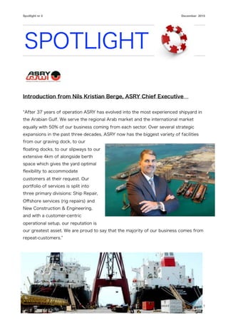 Spotlight nr 3 December 2015
SPOTLIGHT
Introduction from Nils Kristian Berge, ASRY Chief Executive
After 37 years of operation ASRY has evolved into the most experienced shipyard in
the Arabian Gulf. We serve the regional Arab market and the international market
equally with 50% of our business coming from each sector. Over several strategic
expansions in the past three decades, ASRY now has the biggest variety of facilities
from our graving dock, to our
ﬂoating docks, to our slipways to our
extensive 4km of alongside berth
space which gives the yard optimal
ﬂexibility to accommodate
customers at their request. Our
portfolio of services is split into
three primary divisions: Ship Repair,
Oﬀshore services (rig repairs) and
New Construction & Engineering,
and with a customer-centric
operational setup, our reputation is
our greatest asset. We are proud to say that the majority of our business comes from
repeat-customers.
 
1
 