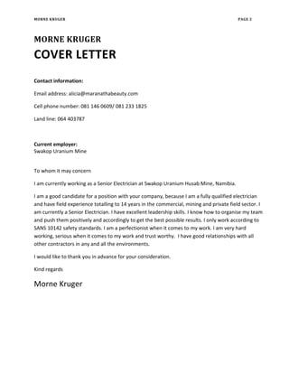 MORNE KRUGER PAGE 2
MORNE KRUGER
COVER LETTER
Contact information:
Email address: alicia@maranathabeauty.com
Cell phone number: 081 146 0609/ 081 233 1825
Land line: 064 403787
Current employer:
Swakop Uranium Mine
To whom it may concern
I am currently working as a Senior Electrician at Swakop Uranium Husab Mine, Namibia.
I am a good candidate for a position with your company, because I am a fully qualified electrician
and have field experience totalling to 14 years in the commercial, mining and private field sector. I
am currently a Senior Electrician. I have excellent leadership skills. I know how to organise my team
and push them positively and accordingly to get the best possible results. I only work according to
SANS 10142 safety standards. I am a perfectionist when it comes to my work. I am very hard
working, serious when it comes to my work and trust worthy. I have good relationships with all
other contractors in any and all the environments.
I would like to thank you in advance for your consideration.
Kind regards
Morne Kruger
 