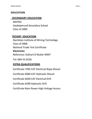 MORNE KRUGER PAGE 4
EDUCATION
SECONDARY EDUCATION
MATRIC
Swakopmund Secondary School
Class of 2002
TECIARY EDUCATION
Namibian institute of Mining Technology
Class of 2006
National Trade Test Certificate
Electrician
Reference: Eckhart D Muller NIMT
Tel: 064-51-0126
EXTRA QUALIFICATIONS
Certificate 7495 CAT Electrical Rope Shovel
Certificate 6060 CAT Hydraulic Shovel
Certificate 6640 CAT Electrical Drill
Certificate 6290 Hydraulic Drill
Certificate Nam Power High Voltage Access
 