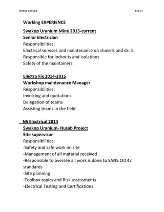 MORNE KRUGER PAGE 5
Working EXPERIENCE
Swakop Uranium Mine 2015-current
Senior Electrician
Responsibilities:
Electrical services and maintenance on shovels and drills
Responsible for lockouts and isolations
Safety of the maintainers
Electro Fix 2014-2015
Workshop maintenance Manager
Responsibilities:
Invoicing and quotations
Delegation of teams
Assisting teams in the field
NS Electrical 2014
Swakop Uranium- Husab Project
Site supervisor
Responsibilities:
-Safety and safe work on site
-Management of all material received
-Responsible to oversee all work is done to SANS 10142
standards
-Site planning
-Toolbox topics and Risk assessments
-Electrical Testing and Certifications
 