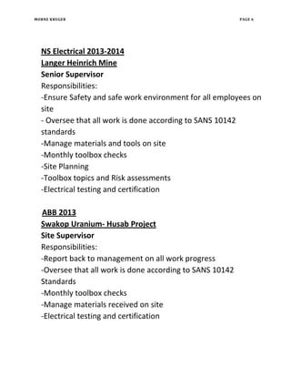 MORNE KRUGER PAGE 6
NS Electrical 2013-2014
Langer Heinrich Mine
Senior Supervisor
Responsibilities:
-Ensure Safety and safe work environment for all employees on
site
- Oversee that all work is done according to SANS 10142
standards
-Manage materials and tools on site
-Monthly toolbox checks
-Site Planning
-Toolbox topics and Risk assessments
-Electrical testing and certification
ABB 2013
Swakop Uranium- Husab Project
Site Supervisor
Responsibilities:
-Report back to management on all work progress
-Oversee that all work is done according to SANS 10142
Standards
-Monthly toolbox checks
-Manage materials received on site
-Electrical testing and certification
 