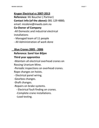 MORNE KRUGER PAGE 7
Kruger Electrical cc 2007-2013
Reference: MJ Boucher ( Partner)
Contact info (of the above): 081 129 4880;
email: nicolene@mweb.com.na
Co-Owner of Company
-All Domestic and industrial electrical
installations
- Managed team of 11 people
- All Administration of work done
Blue Cranes 2005 - 2006
Reference: Sarel Van Biljon
Third year apprentice
-Maintain all electrical overhead cranes on
Rossing Uranium Mine.
-Periodic inspections on overhead cranes.
Rope changes on hoists.
- Electrical panel wiring.
-Gearbox changes.
-Shaft changes.
-Repairs on brake systems.
- Electrical fault finding on cranes.
-Complete crane installations.
-Load testing.
 