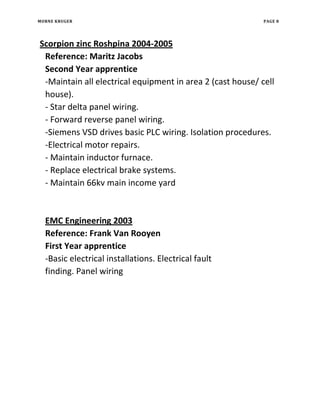 MORNE KRUGER PAGE 8
Scorpion zinc Roshpina 2004-2005
Reference: Maritz Jacobs
Second Year apprentice
-Maintain all electrical equipment in area 2 (cast house/ cell
house).
- Star delta panel wiring.
- Forward reverse panel wiring.
-Siemens VSD drives basic PLC wiring. Isolation procedures.
-Electrical motor repairs.
- Maintain inductor furnace.
- Replace electrical brake systems.
- Maintain 66kv main income yard
EMC Engineering 2003
Reference: Frank Van Rooyen
First Year apprentice
-Basic electrical installations. Electrical fault
finding. Panel wiring
 