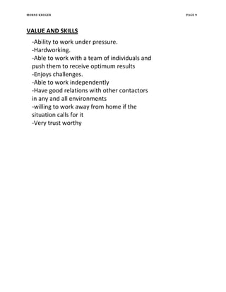 MORNE KRUGER PAGE 9
VALUE AND SKILLS
-Ability to work under pressure.
-Hardworking.
-Able to work with a team of individuals and
push them to receive optimum results
-Enjoys challenges.
-Able to work independently
-Have good relations with other contactors
in any and all environments
-willing to work away from home if the
situation calls for it
-Very trust worthy
 
