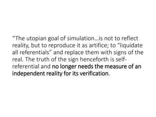 “The utopian goal of simulation…is not to reflect
reality, but to reproduce it as artifice; to “liquidate
all referentials” and replace them with signs of the
real. The truth of the sign henceforth is self-
referential and no longer needs the measure of an
independent reality for its verification.
 