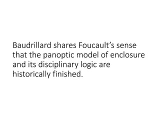 Baudrillard shares Foucault’s sense
that the panoptic model of enclosure
and its disciplinary logic are
historically finished.
 
