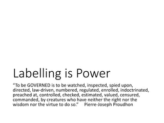 Labelling is Power
“To be GOVERNED is to be watched, inspected, spied upon,
directed, law-driven, numbered, regulated, enrolled, indoctrinated,
preached at, controlled, checked, estimated, valued, censured,
commanded, by creatures who have neither the right nor the
wisdom nor the virtue to do so.” Pierre-Joseph Proudhon
 