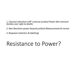 Resistance to Power?
1. Classical Liberalism (18th century) Juridical Power (the monarch
decides over right to death)
2. Neo-liberalism power beyond juridical (Measurement & norms)
3. Biopower (statistics & labelling)
 