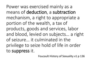 Power was exercised mainly as a
means of deduction, a subtraction
mechanism, a right to appropriate a
portion of the wealth, a tax of
products, goods and services, labor
and blood, levied on subjects… a right
of seizure… it culminated in the
privilege to seize hold of life in order
to suppress it.
Foucault History of Sexuality v1 p 136
 