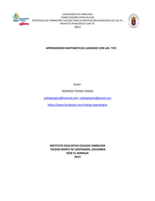 UNIVERSIDAD DE PAMPLONA
COMPUTADORES PARA EDUCAR
ESTRATEGIA DE FORMACIÓN Y ACCESO PARA LA APROPIACIÓN PEDAGÓGICA DE LAS TIC
PROYECTO PEDAGÓGICO CON TIC

2013

APRENDIENDO MATEMÁTICAS JUGANDO CON LAS TICS

Autor:
RODRIGO TEGRIA TEGRIA
rodrigotegria@hotmail.com, rodrigotegria@gmail.com
https://www.facebook.com/rodrigo.tegriategria

INSTITUTO EDUCATIVO COLEGIO GIBRALTAR
TOLEDO NORTE DE SANTANDER, COLOMBIA
SEDE EL MARGUA
2013

 