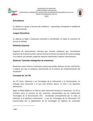 UNIVERSIDAD DE PAMPLONA
COMPUTADORES PARA EDUCAR
ESTRATEGIA DE FORMACIÓN Y ACCESO PARA LA APROPIACIÓN PEDAGÓGICA DE LAS TIC
PROYECTO PEDAGÓGICO CON TIC

2013
Simuladores
Su objetivo es apoyar el proceso de enseñanza – aprendizaje, semejando la realidad de
forma entretenida.
Juegos Educativos
Su objetivo es llegar a situaciones excitantes y entretenidas, sin dejar en ocasiones de
simular la realidad.
Sistemas Expertos
Programa de conocimientos intensivo que resuelve problemas que normalmente
requieren de la pericia humana. Ejecuta muchas funciones secundarias de manera análoga
a un experto, por ejemplo, preguntar aspectos importantes y explicar razonamientos.
Sistemas Tutoriales Inteligentes de enseñanza
Despiertan mayor interés y motivación, puesto que pueden detectar errores, clasificarlos,
y explicar por qué se producen, favoreciendo así el proceso de retroalimentación del
estudiante.3
Concepto de las TIC
Las TIC hacen referencia a las Tecnologías de la Información y la Comunicación, sin
embargo para acercarnos a lo que este término abarca, se citan a las siguientes
definiciones.
Según el PNUD (2002) en el Informe sobre Desarrollo Humano en Venezuela: "La TIC se
conciben como el universo de dos conjuntos, representados por las tradicionales
Tecnologías de la Comunicación (TC) - constituidas principalmente por la radio, la
televisión y la telefonía convencional - y por las Tecnologías de la información (TI)
caracterizadas por la digitalización de las tecnologías de registros de contenidos

3

IBID

 