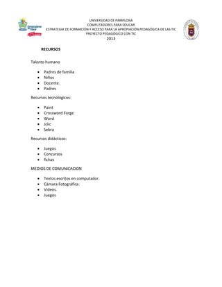 UNIVERSIDAD DE PAMPLONA
COMPUTADORES PARA EDUCAR
ESTRATEGIA DE FORMACIÓN Y ACCESO PARA LA APROPIACIÓN PEDAGÓGICA DE LAS TIC
PROYECTO PEDAGÓGICO CON TIC

2013
RECURSOS
Talento humano





Padres de familia
Niños
Docente.
Padres

Recursos tecnológicos:






Paint
Crossword Forge
Word
Jclic
Sebra

Recursos didácticos:




Juegos
Concursos
fichas

MEDIOS DE COMUNICACION





Textos escritos en computador.
Cámara Fotográfica.
Videos.
Juegos

 