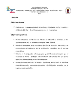 UNIVERSIDAD DE PAMPLONA
COMPUTADORES PARA EDUCAR
ESTRATEGIA DE FORMACIÓN Y ACCESO PARA LA APROPIACIÓN PEDAGÓGICA DE LAS TIC
PROYECTO PEDAGÓGICO CON TIC

2013
Objetivos
Objetivos General
 Implementar estrategias utilizando herramientas tecnológicas con los estudiantes
del Colegio Gibraltar – Sede El Margua en el area de matematicas.
Objetivos Específicos
 Diseñar diferentes actividades que induzcan al educando a participar en las
actividades en el área de matemáticas dirigidas por el docente.
 Utilizar el computador como instrumento educativo e innovador que conduzca al
mejoramiento del estudiante en la participación espontánea en el área de
matemáticas.
 Elaborar en el computador talleres, juegos, y actividades creativas para que el
educando se motive a participar activamente en cada una de ellas y si pueda
mejorar su rendimiento en el área de matemáticas.
 Fortalecer el plan de Estudios de la Básica Primaria del Grado Cuarto en el área de
matemáticas con las operaciones de Adición y Multiplicación ampliadas con la
implementación de las TIC.

 