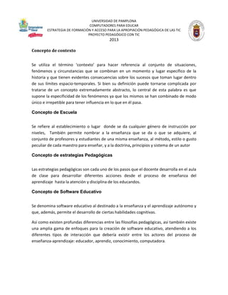 UNIVERSIDAD DE PAMPLONA
COMPUTADORES PARA EDUCAR
ESTRATEGIA DE FORMACIÓN Y ACCESO PARA LA APROPIACIÓN PEDAGÓGICA DE LAS TIC
PROYECTO PEDAGÓGICO CON TIC

2013
Concepto de contexto
Se utiliza el término ‘contexto’ para hacer referencia al conjunto de situaciones,
fenómenos y circunstancias que se combinan en un momento y lugar específico de la
historia y que tienen evidentes consecuencias sobre los sucesos que toman lugar dentro
de sus límites espacio-temporales. Si bien su definición puede tornarse complicada por
tratarse de un concepto extremadamente abstracto, lo central de esta palabra es que
supone la especificidad de los fenómenos ya que los mismos se han combinado de modo
único e irrepetible para tener influencia en lo que en él pasa.
Concepto de Escuela
Se refiere al establecimiento o lugar donde se da cualquier género de instrucción por
niveles, También permite nombrar a la enseñanza que se da o que se adquiere, al
conjunto de profesores y estudiantes de una misma enseñanza, al método, estilo o gusto
peculiar de cada maestro para enseñar, y a la doctrina, principios y sistema de un autor
Concepto de estrategias Pedagógicas
Las estrategias pedagógicas son cada uno de los pasos que el docente desarrolla en el aula
de clase para desarrollar diferentes acciones desde el proceso de enseñanza del
aprendizaje hasta la atención y disciplina de los educandos.
Concepto de Software Educativo
Se denomina software educativo al destinado a la enseñanza y el aprendizaje autónomo y
que, además, permite el desarrollo de ciertas habilidades cognitivas.
Así como existen profundas diferencias entre las filosofías pedagógicas, así también existe
una amplia gama de enfoques para la creación de software educativo, atendiendo a los
diferentes tipos de interacción que debería existir entre los actores del proceso de
enseñanza-aprendizaje: educador, aprendiz, conocimiento, computadora.

 