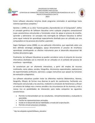 UNIVERSIDAD DE PAMPLONA
COMPUTADORES PARA EDUCAR
ESTRATEGIA DE FORMACIÓN Y ACCESO PARA LA APROPIACIÓN PEDAGÓGICA DE LAS TIC
PROYECTO PEDAGÓGICO CON TIC

2013
Como software educativo tenemos desde programas orientados al aprendizaje hasta
sistemas operativos completos.1
Sánchez J. (1999), en su Libro "Construyendo y Aprendiendo con el Computador", define
el concepto genérico de Software Educativo como cualquier programa computacional
cuyas características estructurales y funcionales sirvan de apoyo al proceso de enseñar,
aprender y administrar. Un concepto más restringido de Software Educativo lo define
como aquel material de aprendizaje especialmente diseñado para ser utilizado con una
computadora en los procesos de enseñar y aprender.
Según Rodríguez Lamas (2000), es una aplicación informática, que soportada sobre una
bien definida estrategia pedagógica, apoya directamente el proceso de enseñanza
aprendizaje constituyendo un efectivo instrumento para el desarrollo educacional del
hombre del próximo siglo.
Finalmente, los Software Educativos se pueden considerar como el conjunto de recursos
informáticos diseñados con la intención de ser utilizados en el contexto del proceso de
enseñanza – aprendizaje.
Se caracterizan por ser altamente interactivos, a partir del empleo de recursos
multimedia, como videos, sonidos, fotografías, diccionarios especializados, explicaciones
de experimentados profesores, ejercicios y juegos instructivos que apoyan las funciones
de evaluación y diagnóstico.
Los software educativos pueden tratar las diferentes materias (Matemática, Idiomas,
Geografía, Dibujo), de formas muy diversas (a partir de cuestionarios, facilitando una
información estructurada a los alumnos, mediante la simulación de fenómenos) y ofrecer
un entorno de trabajo más o menos sensible a las circunstancias de los alumnos y más o
menos rico en posibilidades de interacción; pero todos comparten las siguientes
características:





1

Permite la interactividad con los estudiantes, retroalimentándolos y evaluando lo
aprendido.
Facilita las representaciones animadas.
Incide en el desarrollo de las habilidades a través de la ejercitación.
Permite simular procesos complejos.

http://es.wikipedia.org/wiki/Software_educativo

 