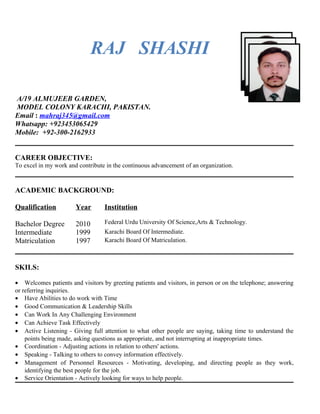 RAJ SHASHI
A/19 ALMUJEEB GARDEN,
MODEL COLONY KARACHI, PAKISTAN.
Email : mahraj345@gmail.com
Whatsapp: +923453065429
Mobile: +92-300-2162933
CAREER OBJECTIVE:
To excel in my work and contribute in the continuous advancement of an organization.
ACADEMIC BACKGROUND:
Qualification Year Institution
Bachelor Degree 2010 Federal Urdu University Of Science,Arts & Technology.
Intermediate 1999 Karachi Board Of Intermediate.
Matriculation 1997 Karachi Board Of Matriculation.
SKILS:
• Welcomes patients and visitors by greeting patients and visitors, in person or on the telephone; answering
or referring inquiries.
• Have Abilities to do work with Time
• Good Communication & Leadership Skills
• Can Work In Any Challenging Environment
• Can Achieve Task Effectively
• Active Listening - Giving full attention to what other people are saying, taking time to understand the
points being made, asking questions as appropriate, and not interrupting at inappropriate times.
• Coordination - Adjusting actions in relation to others' actions.
• Speaking - Talking to others to convey information effectively.
• Management of Personnel Resources - Motivating, developing, and directing people as they work,
identifying the best people for the job.
• Service Orientation - Actively looking for ways to help people.
 