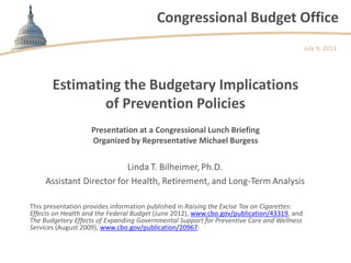 Congressional Budget Office
Estimating the Budgetary Implications
of Prevention Policies
This presentation provides information published in Raising the Excise Tax on Cigarettes:
Effects on Health and the Federal Budget (June 2012), www.cbo.gov/publication/43319, and
The Budgetary Effects of Expanding Governmental Support for Preventive Care and Wellness
Services (August 2009), www.cbo.gov/publication/20967.
July 9, 2013
Presentation at a Congressional Lunch Briefing
Organized by Representative Michael Burgess
 